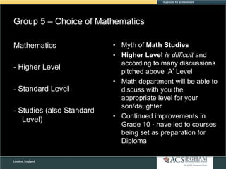 Group 5 – Choice of Mathematics
Mathematics
- Higher Level
- Standard Level
- Studies (also Standard
Level)

• Myth of Math Studies
• Higher Level is difficult and
according to many discussions
pitched above ‗A‘ Level
• Math department will be able to
discuss with you the
appropriate level for your
son/daughter
• Continued improvements in
Grade 10 - have led to courses
being set as preparation for
Diploma

 