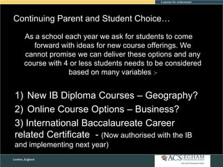 Continuing Parent and Student Choice…
As a school each year we ask for students to come
forward with ideas for new course offerings. We
cannot promise we can deliver these options and any
course with 4 or less students needs to be considered
based on many variables :-

1) New IB Diploma Courses – Geography?
2) Online Course Options – Business?
3) International Baccalaureate Career
related Certificate - (Now authorised with the IB
and implementing next year)

 