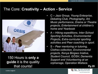 The Core: Creativity – Action - Service

150 Hours is only a
guide it is the quality
that counts!

• C – Jazz Group, Young Enterprise,
Debating Club, Photography, Art,
Music performance, Drama or Theatre
projects, Entertainment at children’s
home and Yearbook
• A – Hiking expeditions, Inter-School
Sporting Activities, Environmental
Projects, Extra-curricular sporting
activities and Peer coaching in sport.
• S – Peer mentoring or tutoring,
Clothes collection, Environmental
projects, Kenya Bingwa Iniative,
Student Council, GOSH, Dementia
Support and Volunteering at an
orphanage, Operation Wallace.
Pg 20

 