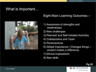 What is Important…
Eight Main Learning Outcomes –
1) Awareness of strengths and
weaknesses
2) New challenges
3) Planned/ and Self Initiated Activities
4) Collaborative and Team
5) Perseverance
6) Global Importance / Changes things –
student makes a difference
7) Ethical Implications
8) New skills
Pg 20

 