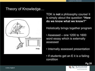 Theory of Knowledge…
TOK is not a philosophy course/ it
is simply about the question “How
do we know what we know?”
Holistically brings together program
• Assessed – one 1200 to 1600
word essay which is externally
assessed
• Internally assessed presentation
• If students get an E it is a failing
condition
Pg 20

 