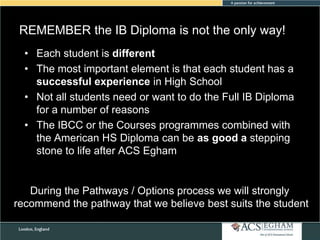 REMEMBER the IB Diploma is not the only way!
Please see Appendix for Curriculum Overview of Each Subject
• Each student is different
• The most important element is that each student has a
successful experience in High School
• Not all students need or want to do the Full IB Diploma
for a number of reasons
• The IBCC or the Courses programmes combined with
the American HS Diploma can be as good a stepping
stone to life after ACS Egham

During the Pathways / Options process we will strongly
recommend the pathway that we believe best suits the student

 