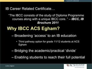 IB Career Related Certificate…
Please see Appendix of Curriculum of Diploma Programme
―The IBCC consists for the study Overview of Each Subject
courses along with a unique IBCC core. ‖ – IBCC, IB
Brochure 2011

Why IBCC ACS Egham?
– Broadening ‗access‘ to an IB education
• Third pathway option for grade 11/12 students at ACS
Egham

– Bridging the academic/practical ‗divide‘
– Enabling students to reach their full potential

 
