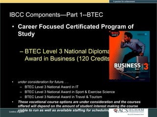 IBCC Components—Part 1--BTEC
Please see Appendix for Curriculum Overview of Each Subject
• Career Focused Certificated Program of
Study

– BTEC Level 3 National Diploma
Award in Business (120 Credits)

•

•

under consideration for future. . .
– BTEC Level 3 National Award in IT
– BTEC Level 3 National Award in Sport & Exercise Science
– BTEC Level 3 National Award in Travel & Tourism
These vocational course options are under consideration and the courses
offered will depend on the amount of student interest making the course
viable to run as well as available staffing for scheduling

 