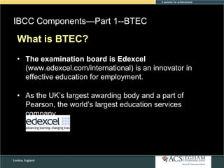 IBCC Components—Part 1--BTEC
Please see Appendix
What is BTEC?for Curriculum Overview of Each Subject

• The examination board is Edexcel
(www.edexcel.com/international) is an innovator in
effective education for employment.

• As the UK‘s largest awarding body and a part of
Pearson, the world‘s largest education services
company

 