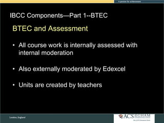 IBCC Components—Part 1--BTEC
Please see Appendix for Curriculum
BTEC and Assessment Overview of Each Subject

• All course work is internally assessed with
internal moderation

• Also externally moderated by Edexcel
• Units are created by teachers

 