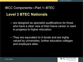 IBCC Components—Part 1--BTEC
Please
Level 3see AppendixNationalsOverview of Each Subject
BTEC for Curriculum

– are designed as specialist qualifications for those
who have a clear view of their future career or want
to progress to higher education.
– They are equivalent to A levels and are highly
valued by universities, further education colleges
and employers alike.

 