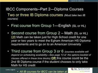 IBCC Components--Part 2—Diploma Courses
Two or three IB Diploma courses (Must takeSubject
Please see Appendix for Curriculum Overview of Each two IB
courses)

• First course from Group 1—English (SL or HL)
• Second course from Group 2 – Math (SL or HL)
OR Math can be taken just for High School credit for one
year or two years to meet the Egham American HS Diploma
requirements and to go on to an American University

• Third course from Group 3 or 6 (courses available will
depend on scheduling availability—See page 13 of the options booklet of
classes offered in these time blocks) OR this course could be the

2nd IB Diploma course if the student chooses to only take
Math for HS credit
• All IB courses for IBCC can be taken at standard level

 