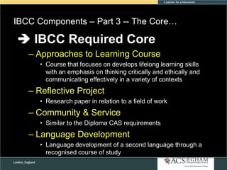 IBCC Components – Part 3 -- The Core…

 IBCC Required Core

Please see Appendix for Curriculum Overview of Each Subject

– Approaches to Learning Course
• Course that focuses on develops lifelong learning skills
with an emphasis on thinking critically and ethically and
communicating effectively in a variety of contexts

– Reflective Project
• Research paper in relation to a field of work

– Community & Service
• Similar to the Diploma CAS requirements

– Language Development
• Language development of a second language through a
recognised course of study

 