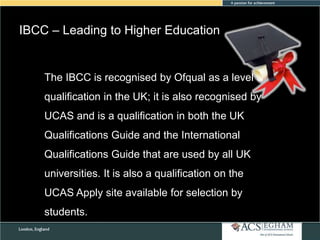 IBCC – Leading to Higher Education

The IBCC is recognised by Ofqual as a level 3
qualification in the UK; it is also recognised by
UCAS and is a qualification in both the UK
Qualifications Guide and the International
Qualifications Guide that are used by all UK
universities. It is also a qualification on the
UCAS Apply site available for selection by
students.

 