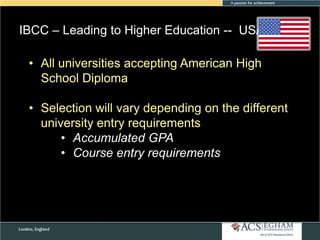 IBCC – Leading to Higher Education -- USA
• All universities accepting American High
School Diploma
• Selection will vary depending on the different
university entry requirements
• Accumulated GPA
• Course entry requirements

 