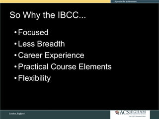 So Why the IBCC...
Please see Appendix for Curriculum Overview of Each Subject

• Focused
• Less Breadth
• Career Experience
• Practical Course Elements
• Flexibility

 