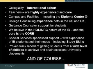 •
•
•
•
•
•

Collegiality – International cohort
Teachers – are highly experienced and care
Campus and Facilities – including the Diploma Centre 
College Counseling experience both in the US and UK
Guidance Counselor support for students
We believe in the HOLISTIC nature of the IB – and the
core is the CORE
• Special Services specialised support – with experience
of IB students and their needs – including Study Skills
• Proven track record of getting students from a wide level
of abilities to achieve and attain excellent University
placements

AND OF COURSE…

 