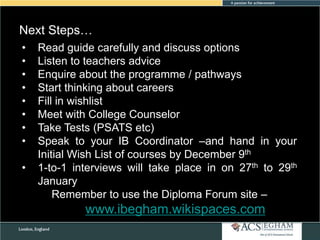 Next Steps…
•
•
•
•
•
•
•
•
•

Read guide carefully and discuss options
Listen to teachers advice
Enquire about the programme / pathways
Start thinking about careers
Fill in wishlist
Meet with College Counselor
Take Tests (PSATS etc)
Speak to your IB Coordinator –and hand in your
Initial Wish List of courses by December 9th
1-to-1 interviews will take place in on 27th to 29th
January
Remember to use the Diploma Forum site –

www.ibegham.wikispaces.com

 