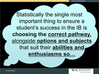 Statistically the single most
important thing to ensure a
student‘s success in the IB is
choosing the correct pathway,
alongside options and subjects
that suit their abilities and
enthusiasms so…

 