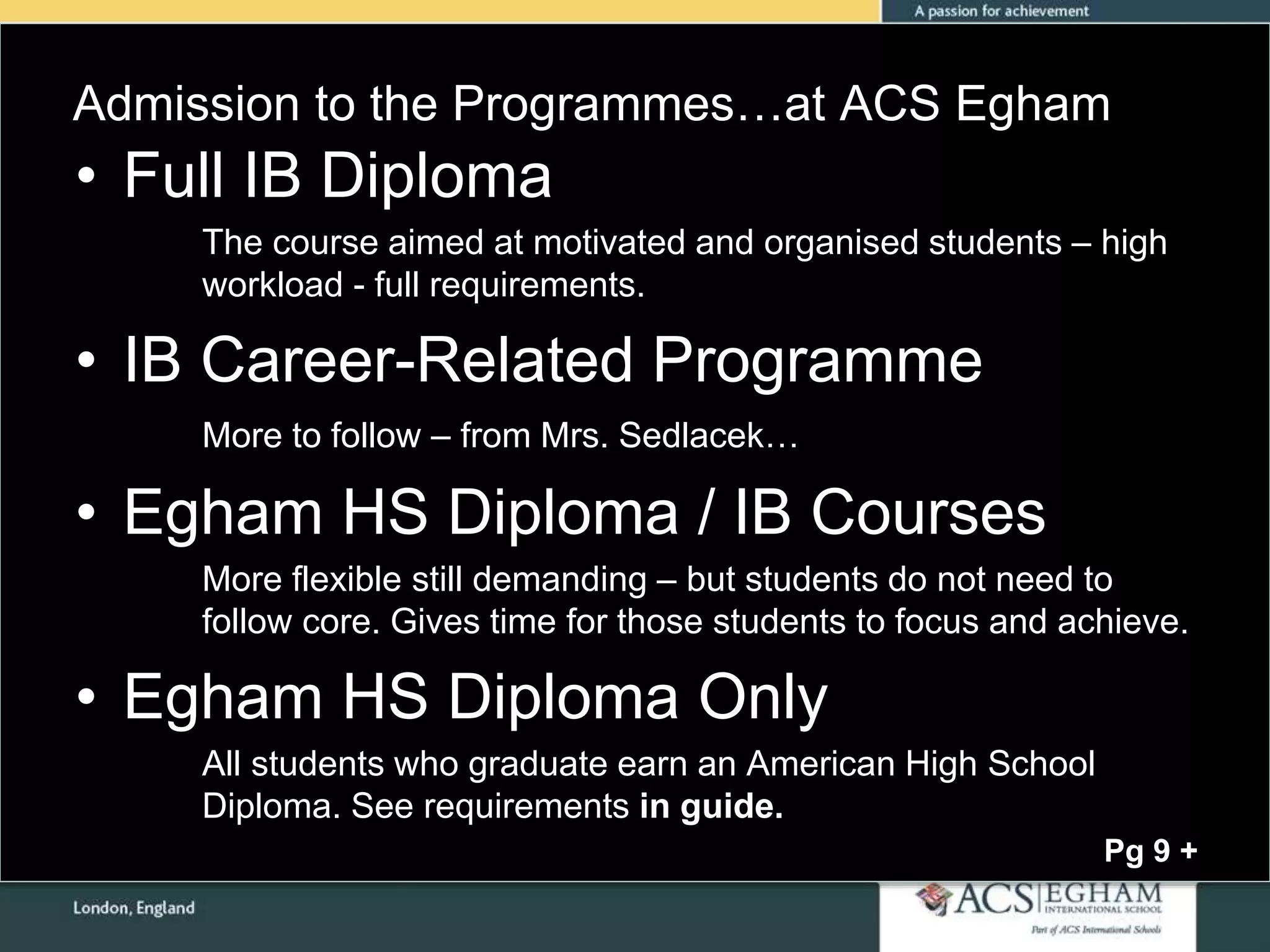 Admission to the Programmes…at ACS Egham
• Full IB Diploma
The course aimed at motivated and organised students – high
workload - full requirements.
• IB Career-Related Programme
More to follow – from Mrs. Sedlacek…
• Egham HS Diploma / IB Courses
More flexible still demanding – but students do not need to
follow core. Gives time for those students to focus and achieve.
• Egham HS Diploma Only
All students who graduate earn an American High School
Diploma. See requirements in guide.
Pg 9 +
 