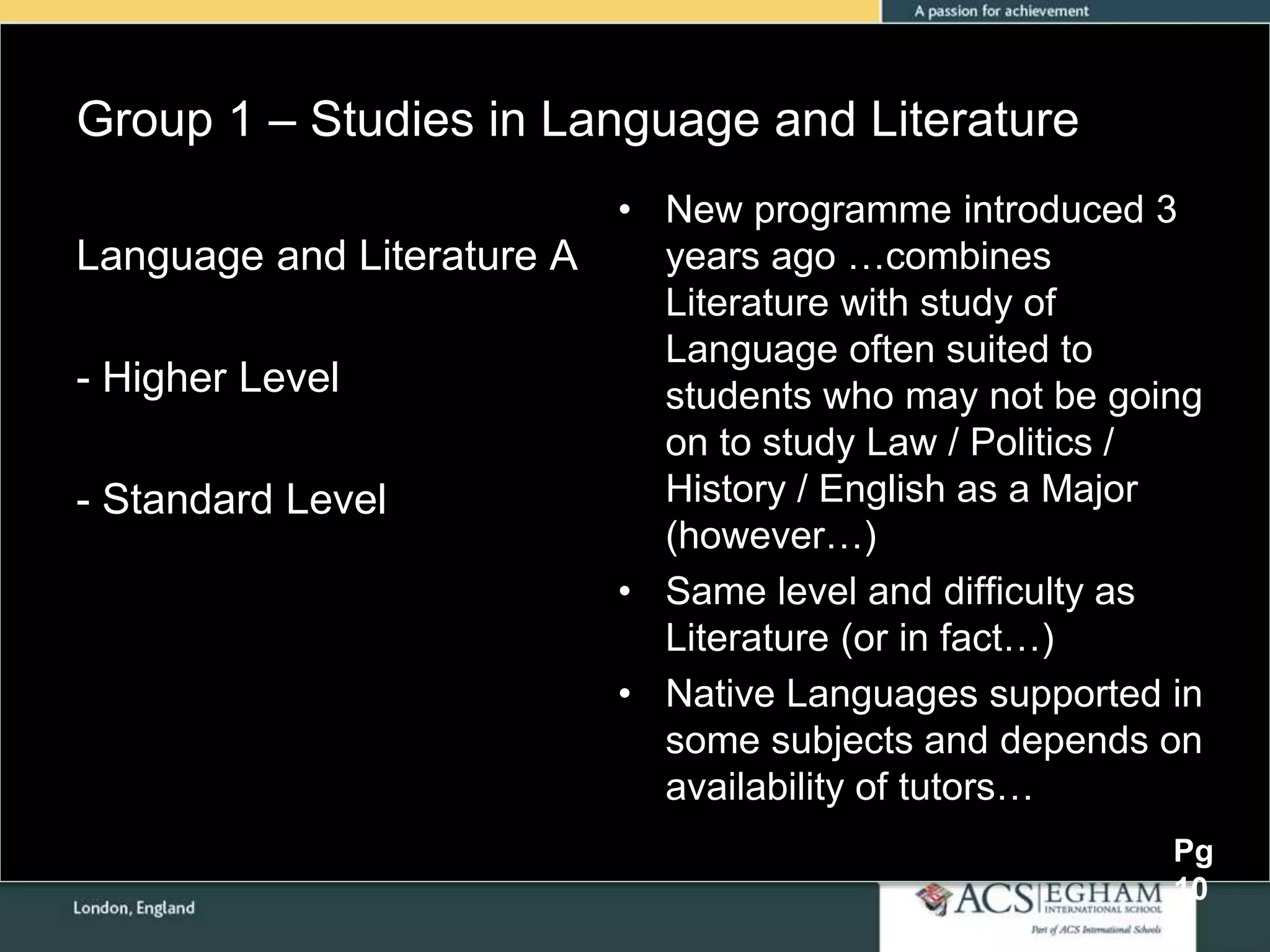 Group 1 – Studies in Language and Literature
• New programme introduced 3
years ago …combines
Literature with study of
Language often suited to
students who may not be going
on to study Law / Politics /
History / English as a Major
(however…)
• Same level and difficulty as
Literature (or in fact…)
• Native Languages supported in
some subjects and depends on
availability of tutors…
Language and Literature A
- Higher Level
- Standard Level
Pg
10
 