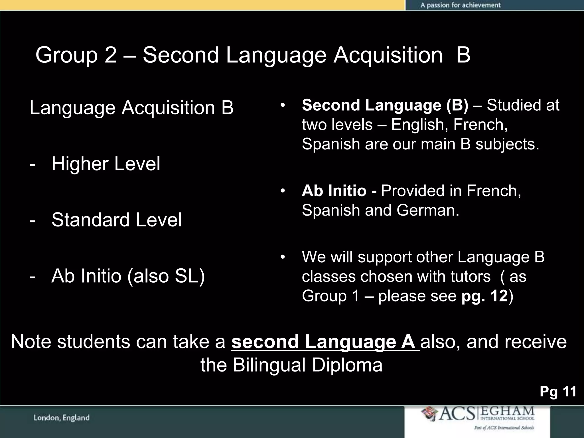 Group 2 – Second Language Acquisition B
• Second Language (B) – Studied at
two levels – English, French,
Spanish are our main B subjects.
• Ab Initio - Provided in French,
Spanish and German.
• We will support other Language B
classes chosen with tutors ( as
Group 1 – please see pg. 12)
Language Acquisition B
- Higher Level
- Standard Level
- Ab Initio (also SL)
Pg 11
Note students can take a second Language A also, and receive
the Bilingual Diploma
 
