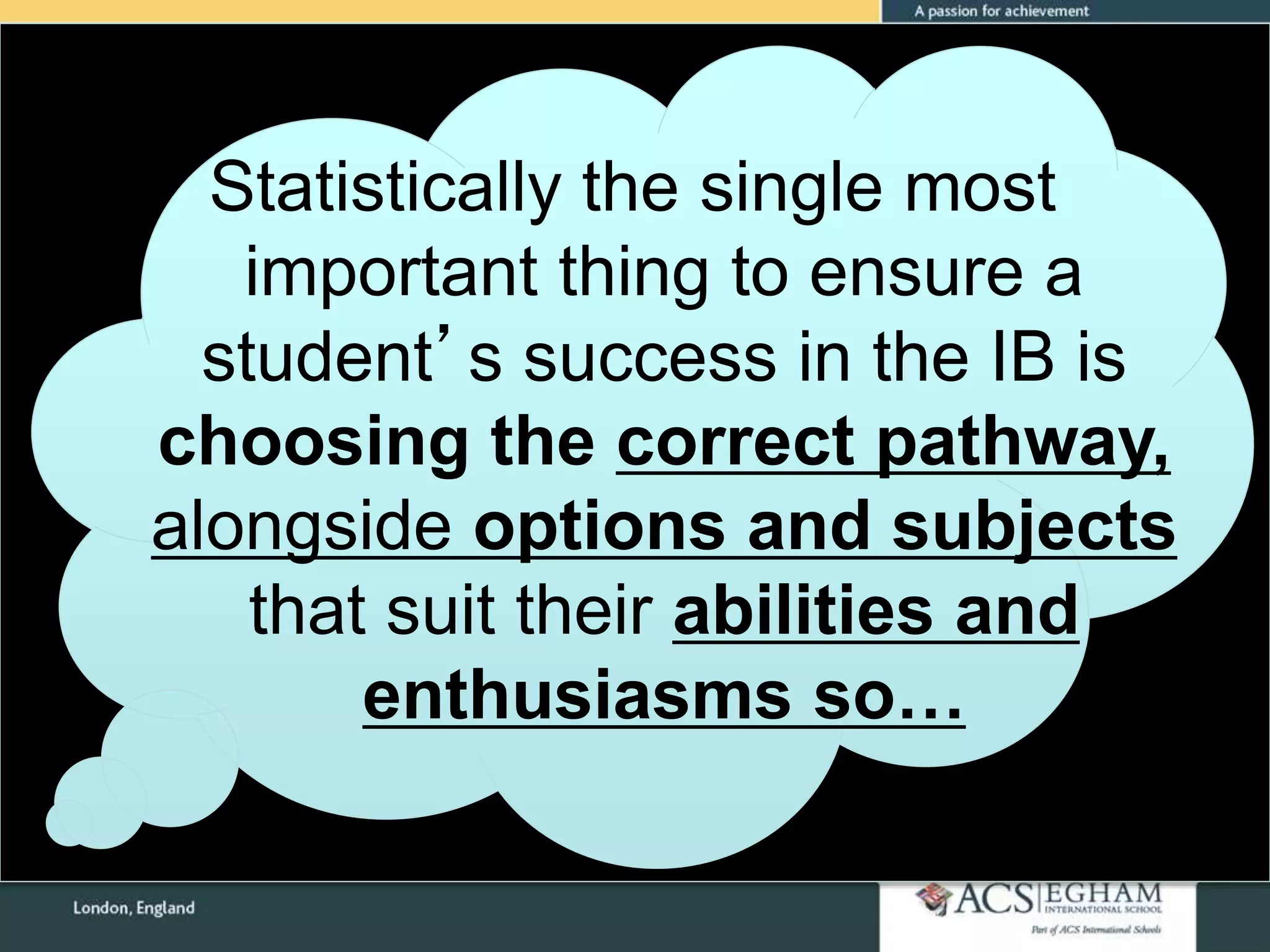 Statistically the single most
important thing to ensure a
student’s success in the IB is
choosing the correct pathway,
alongside options and subjects
that suit their abilities and
enthusiasms so…
 