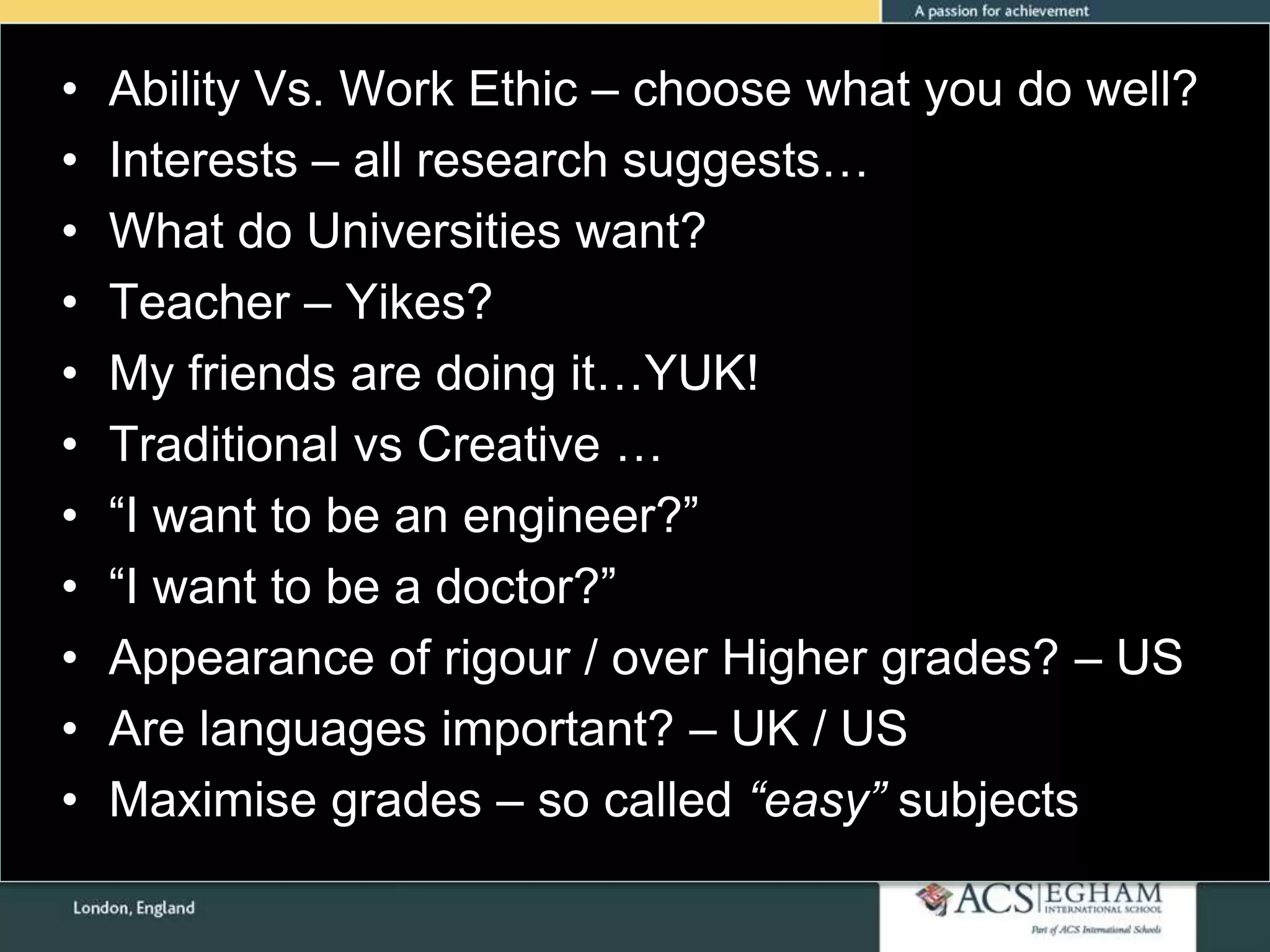 • Ability Vs. Work Ethic – choose what you do well?
• Interests – all research suggests…
• What do Universities want?
• Teacher – Yikes?
• My friends are doing it…YUK!
• Traditional vs Creative …
• “I want to be an engineer?”
• “I want to be a doctor?”
• Appearance of rigour / over Higher grades? – US
• Are languages important? – UK / US
• Maximise grades – so called “easy” subjects
 