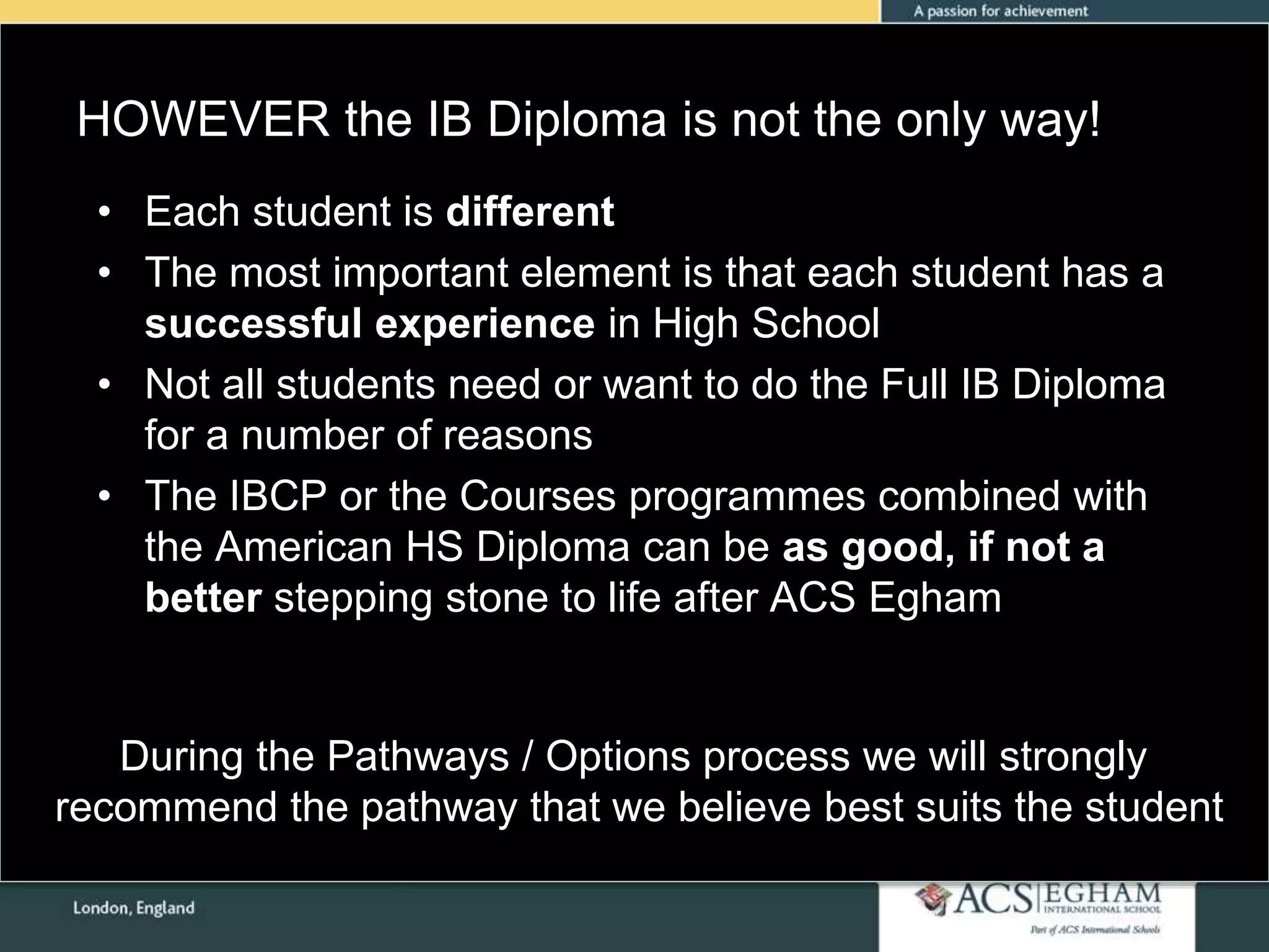 HOWEVER the IB Diploma is not the only way!
Please see Appendix for Curriculum Overview of Each Subject• Each student is different
• The most important element is that each student has a
successful experience in High School
• Not all students need or want to do the Full IB Diploma
for a number of reasons
• The IBCP or the Courses programmes combined with
the American HS Diploma can be as good, if not a
better stepping stone to life after ACS Egham
During the Pathways / Options process we will strongly
recommend the pathway that we believe best suits the student
 