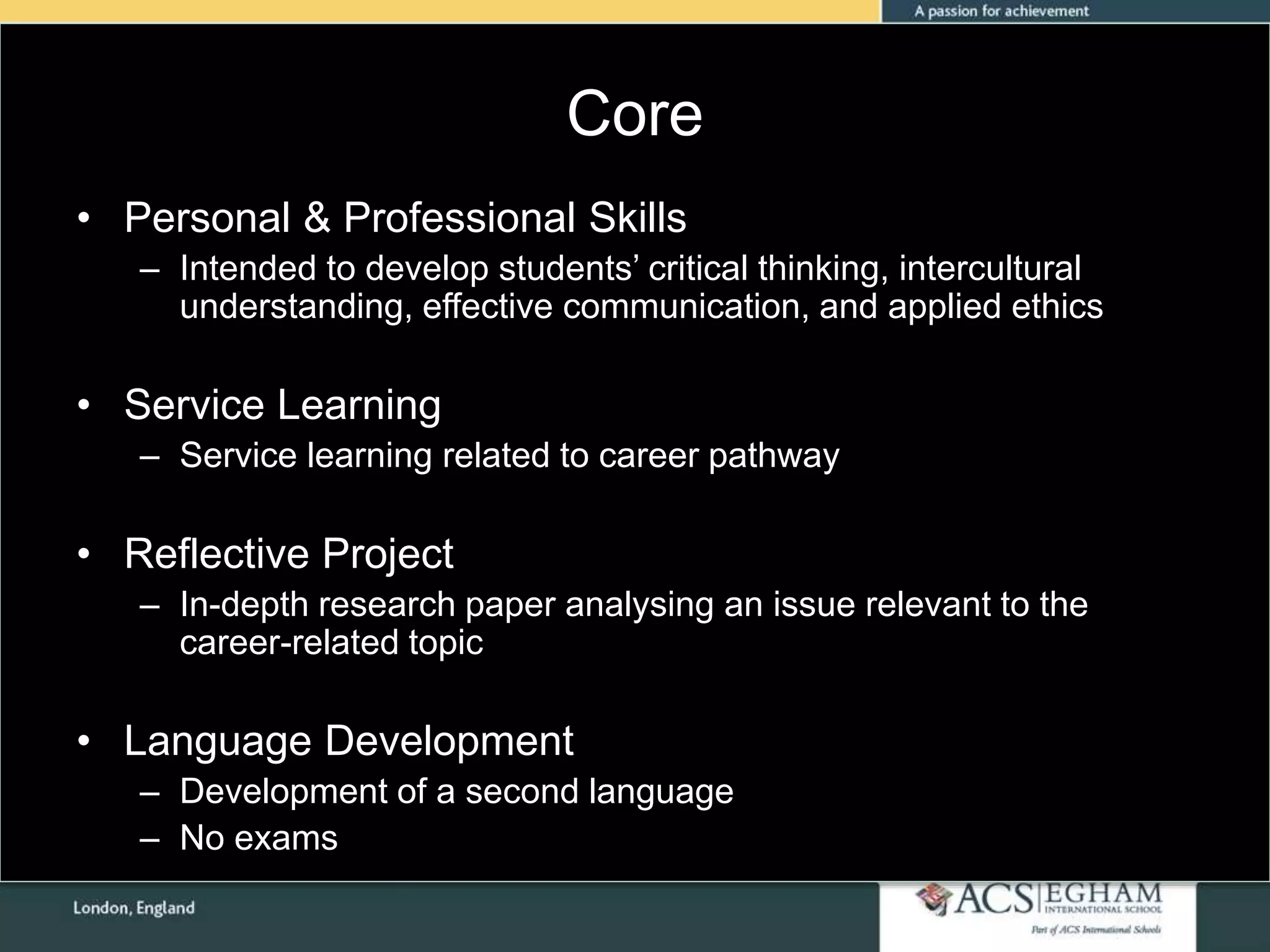 Core
• Personal & Professional Skills
– Intended to develop students’ critical thinking, intercultural
understanding, effective communication, and applied ethics
• Service Learning
– Service learning related to career pathway
• Reflective Project
– In-depth research paper analysing an issue relevant to the
career-related topic
• Language Development
– Development of a second language
– No exams
 