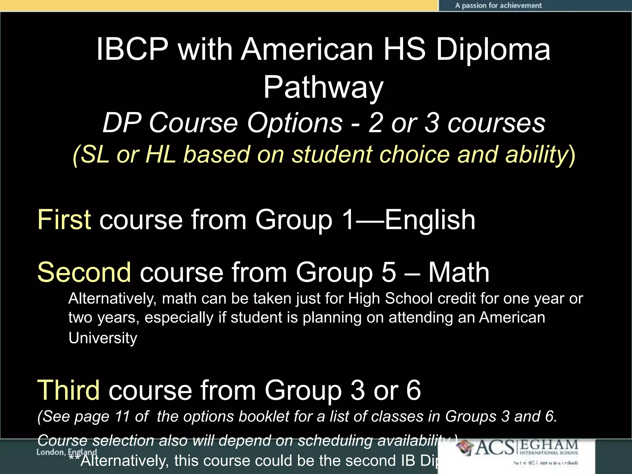 IBCP with American HS Diploma
Pathway
DP Course Options - 2 or 3 courses
(SL or HL based on student choice and ability)
First course from Group 1—English
Second course from Group 5 – Math
Alternatively, math can be taken just for High School credit for one year or
two years, especially if student is planning on attending an American
University
Third course from Group 3 or 6
(See page 11 of the options booklet for a list of classes in Groups 3 and 6.
Course selection also will depend on scheduling availability.)
**Alternatively, this course could be the second IB Diploma course if the
 