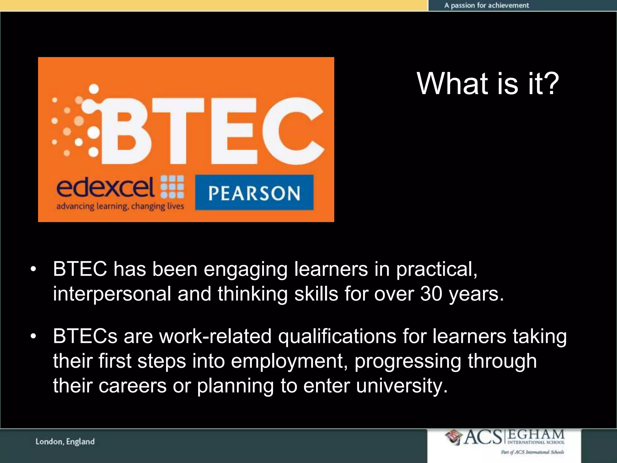What is it?
• BTEC has been engaging learners in practical,
interpersonal and thinking skills for over 30 years.
• BTECs are work-related qualifications for learners taking
their first steps into employment, progressing through
their careers or planning to enter university.
 