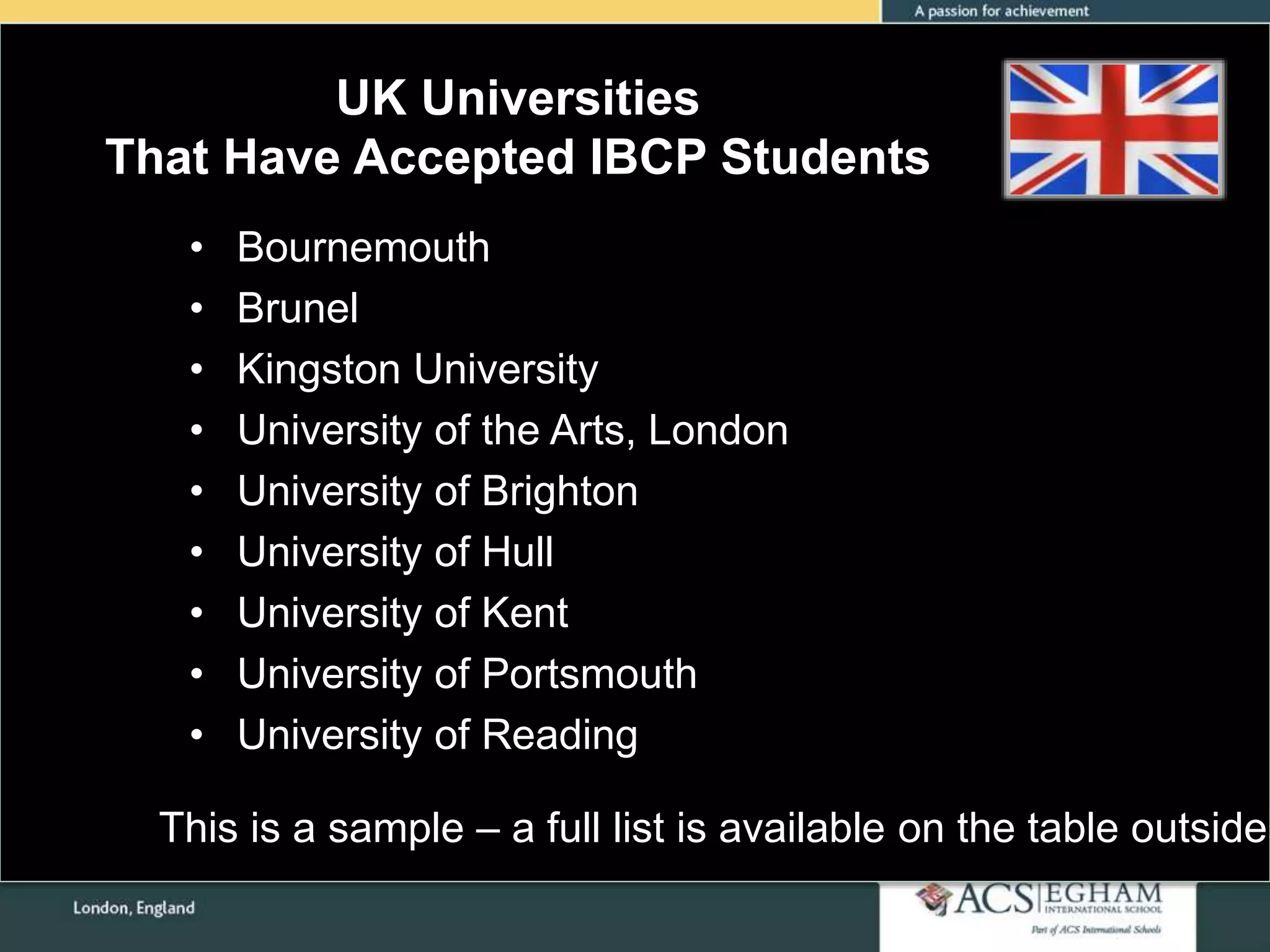 UK Universities
That Have Accepted IBCP Students
• Bournemouth
• Brunel
• Kingston University
• University of the Arts, London
• University of Brighton
• University of Hull
• University of Kent
• University of Portsmouth
• University of Reading
This is a sample – a full list is available on the table outside
 