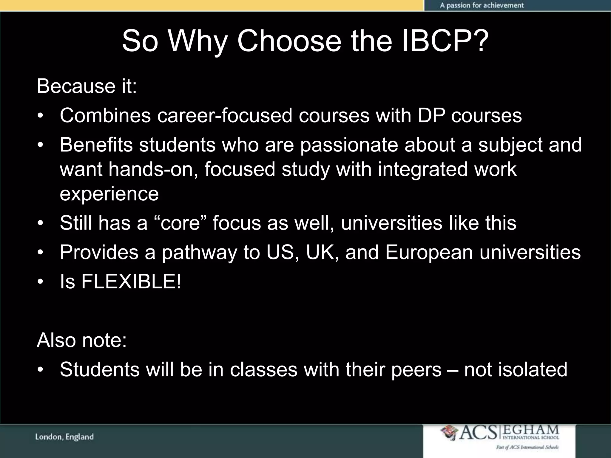 So Why Choose the IBCP?
Because it:
• Combines career-focused courses with DP courses
• Benefits students who are passionate about a subject and
want hands-on, focused study with integrated work
experience
• Still has a “core” focus as well, universities like this
• Provides a pathway to US, UK, and European universities
• Is FLEXIBLE!
Also note:
• Students will be in classes with their peers – not isolated
 