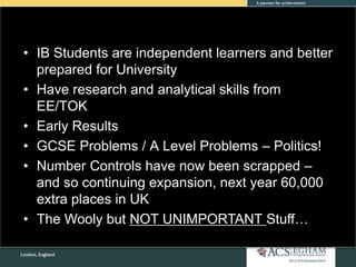• IB Students are independent learners and better
prepared for University
• Have research and analytical skills from
EE/TOK
• Early Results
• GCSE Problems / A Level Problems – Politics!
• Number Controls have now been scrapped –
and so continuing expansion, next year 60,000
extra places in UK
• The Wooly but NOT UNIMPORTANT Stuff…
 