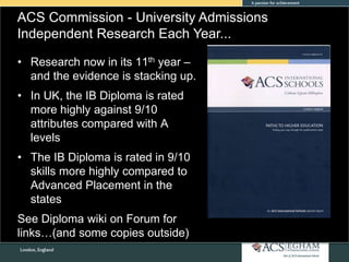 ACS Commission - University Admissions
Independent Research Each Year...
• Research now in its 11th year –
and the evidence is stacking up.
• In UK, the IB Diploma is rated
more highly against 9/10
attributes compared with A
levels
• The IB Diploma is rated in 9/10
skills more highly compared to
Advanced Placement in the
states
See Diploma wiki on Forum for
links…(and some copies outside)
 