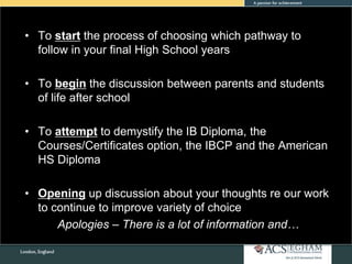 • To start the process of choosing which pathway to
follow in your final High School years
• To begin the discussion between parents and students
of life after school
• To attempt to demystify the IB Diploma, the
Courses/Certificates option, the IBCP and the American
HS Diploma
• Opening up discussion about your thoughts re our work
to continue to improve variety of choice
Apologies – There is a lot of information and…
 