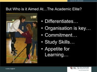 But Who is it Aimed At…The Academic Elite?
• Differentiates…
• Organisation is key…
• Commitment…
• Study Skills…
• Appetite for
Learning…
 