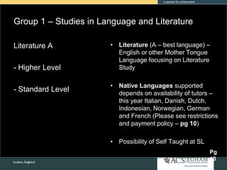 Group 1 – Studies in Language and Literature
• Literature (A – best language) –
English or other Mother Tongue
Language focusing on Literature
Study
• Native Languages supported
depends on availability of tutors –
this year Italian, Danish, Dutch,
Indonesian, Norwegian, German
and French (Please see restrictions
and payment policy – pg 10)
• Possibility of Self Taught at SL
Literature A
- Higher Level
- Standard Level
Pg
10
 