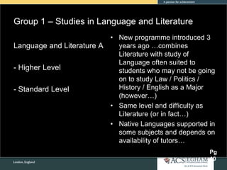 Group 1 – Studies in Language and Literature
• New programme introduced 3
years ago …combines
Literature with study of
Language often suited to
students who may not be going
on to study Law / Politics /
History / English as a Major
(however…)
• Same level and difficulty as
Literature (or in fact…)
• Native Languages supported in
some subjects and depends on
availability of tutors…
Language and Literature A
- Higher Level
- Standard Level
Pg
10
 
