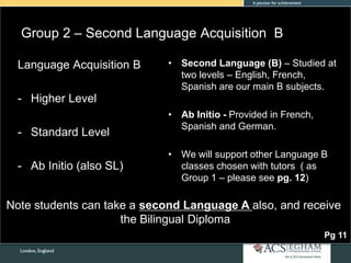 Group 2 – Second Language Acquisition B
• Second Language (B) – Studied at
two levels – English, French,
Spanish are our main B subjects.
• Ab Initio - Provided in French,
Spanish and German.
• We will support other Language B
classes chosen with tutors ( as
Group 1 – please see pg. 12)
Language Acquisition B
- Higher Level
- Standard Level
- Ab Initio (also SL)
Pg 11
Note students can take a second Language A also, and receive
the Bilingual Diploma
 