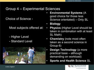 Group 4 – Experimental Sciences
• Environmental Systems (A
good choice for those less
Science orientated) – Only SL
• Biology
• Physics (Higher Level should be
taken in combination with at least
SL Math)
• Chemistry (note most often
taken as a second science in
Group 6)
• Design Technology (a more
practical base – although
demanding on workload)
• Sports and Health Science SL
Choice of Science -
Most subjects offered at:
- Higher Level
- Standard Level
 