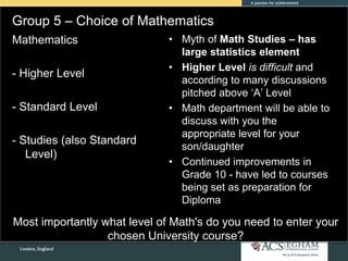 Group 5 – Choice of Mathematics
• Myth of Math Studies – has
large statistics element
• Higher Level is difficult and
according to many discussions
pitched above ‘A’ Level
• Math department will be able to
discuss with you the
appropriate level for your
son/daughter
• Continued improvements in
Grade 10 - have led to courses
being set as preparation for
Diploma
Mathematics
- Higher Level
- Standard Level
- Studies (also Standard
Level)
Most importantly what level of Math's do you need to enter your
chosen University course?
 