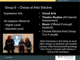 Group 6 – Choice of Arts/ Elective
• Visual Arts
• Theatre Studies (All Internal
Assessment)
• Music (Offered if enough
students)
• Choose Elective from Group
3 or 4 usually
(Note Chemistry in this block as most
often chosen by students with another
science. Often Economics/Psychology
from Group 3 chosen with History in
Group 6 for example.)
Expressive Arts
All subjects offered at:
- Higher Level
- Standard Level
 