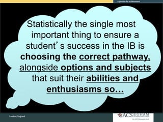 Statistically the single most
important thing to ensure a
student’s success in the IB is
choosing the correct pathway,
alongside options and subjects
that suit their abilities and
enthusiasms so…
 