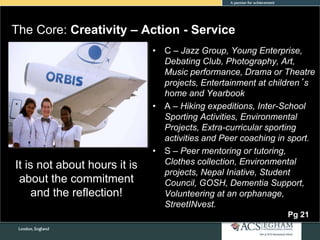 The Core: Creativity – Action - Service
• C – Jazz Group, Young Enterprise,
Debating Club, Photography, Art,
Music performance, Drama or Theatre
projects, Entertainment at children’s
home and Yearbook
• A – Hiking expeditions, Inter-School
Sporting Activities, Environmental
Projects, Extra-curricular sporting
activities and Peer coaching in sport.
• S – Peer mentoring or tutoring,
Clothes collection, Environmental
projects, Nepal Iniative, Student
Council, GOSH, Dementia Support,
Volunteering at an orphanage,
StreetINvest.
It is not about hours it is
about the commitment
and the reflection!
Pg 21
 