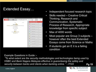 Extended Essay…
• Independent focused research topic
• Skills needed – Creative Critical
Thinking, Research and
Communication, Systematic
Process of Research, Appropriate
knowledge from specific subject
• Max of 4000 words
• Most popular are Group 3 subjects –
however often the best Extended
Essays come from Science or Maths
• If students get an E it is a failing
condition
Pg 19
Example Questions in Guide :-
“To what extent are the security methodologies and technologies being used by
HSBC and Bank Nagara Malaysia effective in guaranteeing the safety and
security between banks and clients when banking online.” - ITGS
 