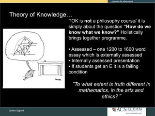 Theory of Knowledge…
TOK is not a philosophy course/ it is
simply about the question “How do we
know what we know?” Holistically
brings together programme.
• Assessed – one 1200 to 1600 word
essay which is externally assessed
• Internally assessed presentation
• If students get an E it is a failing
condition
“To what extent is truth different in
mathematics, in the arts and
ethics?”
 