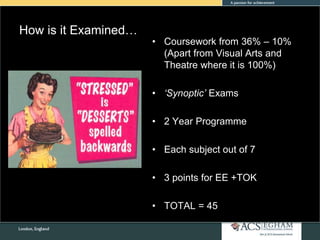 How is it Examined…
• Coursework from 36% – 10%
(Apart from Visual Arts and
Theatre where it is 100%)
• ‘Synoptic’ Exams
• 2 Year Programme
• Each subject out of 7
• 3 points for EE +TOK
• TOTAL = 45
 