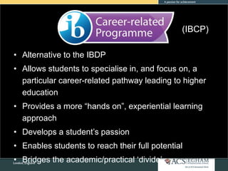• Alternative to the IBDP
• Allows students to specialise in, and focus on, a
particular career-related pathway leading to higher
education
• Provides a more “hands on”, experiential learning
approach
• Develops a student’s passion
• Enables students to reach their full potential
• Bridges the academic/practical ‘divide’
(IBCP)
 