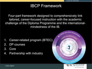 IBCP Framework
Four-part framework designed to comprehensively link
tailored, career-focused instruction with the academic
challenge of the Diploma Programme and the international-
mindedness of the IB.
1. Career-related program (BTEC)
2. DP courses
3. Core
4. Partnership with industry
 