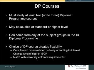 DP Courses
• Must study at least two (up to three) Diploma
Programme courses
• May be studied at standard or higher level
• Can come from any of the subject groups in the IB
Diploma Programme
• Choice of DP course creates flexibility
– Complement career-related pathway according to interest
– Change level of rigor of IBCP
– Match with university entrance requirements
 