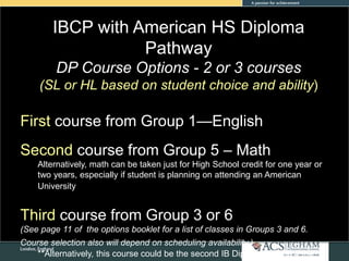 IBCP with American HS Diploma
Pathway
DP Course Options - 2 or 3 courses
(SL or HL based on student choice and ability)
First course from Group 1—English
Second course from Group 5 – Math
Alternatively, math can be taken just for High School credit for one year or
two years, especially if student is planning on attending an American
University
Third course from Group 3 or 6
(See page 11 of the options booklet for a list of classes in Groups 3 and 6.
Course selection also will depend on scheduling availability.)
**Alternatively, this course could be the second IB Diploma course if the
 
