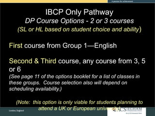 IBCP Only Pathway
DP Course Options - 2 or 3 courses
(SL or HL based on student choice and ability)
First course from Group 1—English
Second & Third course, any course from 3, 5
or 6
(See page 11 of the options booklet for a list of classes in
these groups. Course selection also will depend on
scheduling availability.)
(Note: this option is only viable for students planning to
attend a UK or European university)
 